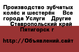 Производство зубчатых колёс и шестерён. - Все города Услуги » Другие   . Ставропольский край,Пятигорск г.